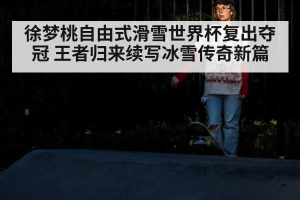 徐梦桃自由式滑雪世界杯复出夺冠 王者归来续写冰雪传奇新篇